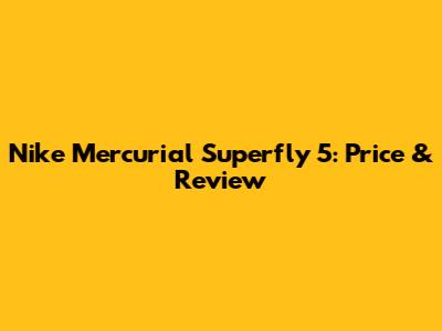 Nike Mercurial Superfly 5: Price & Review