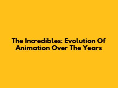 The Incredibles: Evolution Of Animation Over The Years